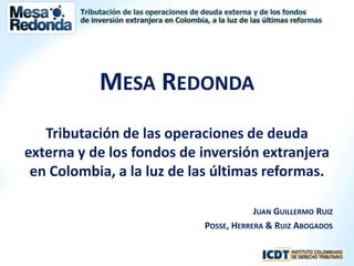 Mesa Redonda Tributación de las operaciones de deuda externa y de los fondos de inversión extranjera en Colombia, a la luz de las últimas reformas. Juan Guillermo Ruiz Posse, Herrera & Ruiz Abogados 