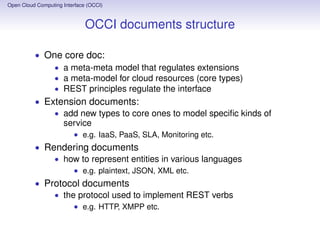 Open Cloud Computing Interface (OCCI)
OCCI: restfulness
• Each entity, type, mixin, action is referred with an URI
• The four REST verbs are used to manipulate entities:
• GET to obtain the deﬁnition of an entity
• PUT to create a new entity
• POST to add a subordinate entity in a collection
• DELETE to remove an entity
• Similar for collections of entities
Open Cloud Computing Interface (OCCI)
Extensibility
• 1st method: the provider creates new sub-classes
• Example: IaaS, one further class is a server (i.e. compute
resource kind), or a network link (i.e. network resource
kind), or a network interface (i.e. interface link kind)
• 2nd method: the provider creates new mixins to allow the
user to customize entities
 