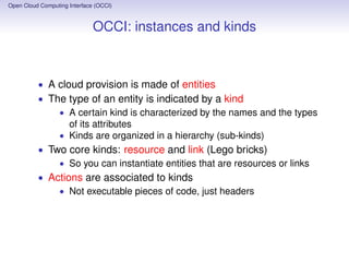 Open Cloud Computing Interface (OCCI)
Status of release 1.2
• Minor differences with respect to 1.1 gathering
implementation experience
• Public comment period ﬁnished, now in ﬁnal review by
OGF board
• Documents in the release
• Core Model (*)
• IaaS Extension
• PaaS Extension
• SLA Extension
• HTTP Protocol (*)
• Text Rendering (*)
• JSON Rendering (*)
• The (*) indicates that a compliant interface MUST support
the functionalities described in the document
• A release 2.0 in under way, though unscheduled
Open Cloud Computing Interface (OCCI)
Conclusions
• The OCCI interface is implemented in many languages
(Python, Java, Ruby, Erlang etc.)
• It is adapted to work with many cloud control engines
(OpenStack, OpenNebula, AWS and more)
• Adopted by the EGI cloud infrastructure
• My role: I designed an extension for cloud monitoring, now
an informational document, targeting the inclusion in OCCI
2.0.
 