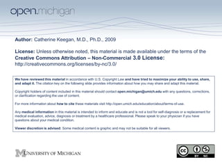 Author: Catherine Keegan, M.D., Ph.D., 2009 
License: Unless otherwise noted, this material is made available under the terms of the 
Creative Commons Attribution – Non-Commercial 3.0 License: 
http://creativecommons.org/licenses/by-nc/3.0/ 
We have reviewed this material in accordance with U.S. Copyright Law and have tried to maximize your ability to use, share, 
and adapt it. The citation key on the following slide provides information about how you may share and adapt this material. 
Copyright holders of content included in this material should contact open.michigan@umich.edu with any questions, corrections, 
or clarification regarding the use of content. 
For more information about how to cite these materials visit http://open.umich.edu/education/about/terms-of-use. 
Any medical information in this material is intended to inform and educate and is not a tool for self-diagnosis or a replacement for 
medical evaluation, advice, diagnosis or treatment by a healthcare professional. Please speak to your physician if you have 
questions about your medical condition. 
Viewer discretion is advised: Some medical content is graphic and may not be suitable for all viewers. 
 