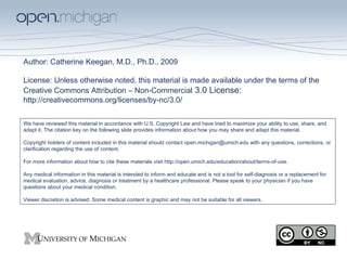 Author: Catherine Keegan, M.D., Ph.D., 2009 License:  Unless otherwise noted, this material is made available under the terms of the Creative Commons Attribution – Non-Commercial  3.0 License:  http://creativecommons.org/licenses/by-nc/3.0/ We have reviewed this material in accordance with U.S. Copyright Law and have tried to maximize your ability to use, share, and adapt it. The citation key on the following slide provides information about how you may share and adapt this material. Copyright holders of content included in this material should contact open.michigan@umich.edu with any questions, corrections, or clarification regarding the use of content. For more information about how to cite these materials visit http://open.umich.edu/education/about/terms-of-use. Any medical information in this material is intended to inform and educate and is not a tool for self-diagnosis or a replacement for medical evaluation, advice, diagnosis or treatment by a healthcare professional. Please speak to your physician if you have questions about your medical condition. Viewer discretion is advised: Some medical content is graphic and may not be suitable for all viewers. 