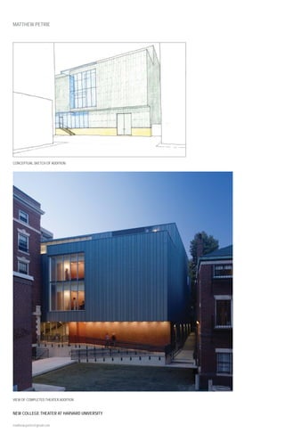 MATTHEW PETRIE




CONCEPTUAL SKETCH OF ADDITION




VIEW OF COMPLETED THEATER ADDITION


NEW COLLEGE THEATER AT HARVARD UNIVERSITY

matthewcpetrie@gmail.com
 