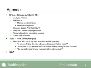 #musedata
Agenda
2
 Brian – Google Analytics 101
 Analytics Process
 GA Basics
 Metrics and Dimensions
 How GA is organized
 How can Google Analytics HELP?
 New(ish) Game-Changing Features
 Universal Analytics mandatory upgrade
 A Few Best Practices
 Sara – Real Life Examples
 Don’t start with the all the data, start with real life questions
 “Is anyone finding this new educational resource that we made?”
 “What parts of our website are local visitors viewing mostly on their phones?”
 “Do we really need to keep maintaining this old microsite?”
 Q&A
 