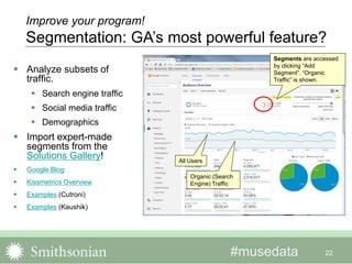 #musedata 22
Improve your program!
Segmentation: GA’s most powerful feature?
 Analyze subsets of
traffic.
 Search engine traffic
 Social media traffic
 Demographics
 Import expert-made
segments from the
Solutions Gallery!
 Google Blog
 Kissmetrics Overview
 Examples (Cutroni)
 Examples (Kaushik)
Segments are accessed
by clicking “Add
Segment”. “Organic
Traffic” is shown.
All Users
Organic (Search
Engine) Traffic
 