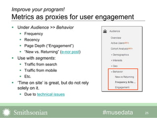 #musedata
 Under Audience >> Behavior
 Frequency
 Recency
 Page Depth (“Engagement”)
 “New vs. Returning” (e-nor post)
 Use with segments:
 Traffic from search
 Traffic from mobile
 Etc.
 ‘Time on site’ is great, but do not rely
solely on it.
 Due to technical issues
25
Improve your program!
Metrics as proxies for user engagement
 