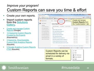 #musedata
 Create your own reports.
 Import custom reports
from the Solutions
Gallery.
 Create and manage Custom
Reports (Google)
 12 Awesome Custom Reports
Created by the Experts
(Kissmetrics)
 3 Awesome, Downloadable,
Custom Web Analytics Reports
(Kaushik)
 5 Google Analytics Custom Reports
FTW! (Kaushik)
26
Create and access
Custom Reports from
the ‘Customization’ tab.
Improve your program!
Custom Reports can save you time & effort
Custom Reports can be
scheduled for delivery via
email in a variety of
formats.
 