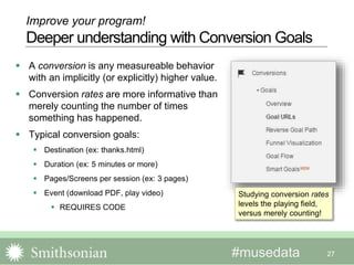 #musedata
 A conversion is any measureable behavior
with an implicitly (or explicitly) higher value.
 Conversion rates are more informative than
merely counting the number of times
something has happened.
 Typical conversion goals:
 Destination (ex: thanks.html)
 Duration (ex: 5 minutes or more)
 Pages/Screens per session (ex: 3 pages)
 Event (download PDF, play video)
 REQUIRES CODE
27
Improve your program!
Deeper understanding with Conversion Goals
Studying conversion rates
levels the playing field,
versus merely counting!
 