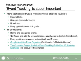 #musedata
 More sophisticated Goals typically involve creating “Events”:
 External links
 Sign-ups, form submissions
 Downloads
 Many types of conversion goals
 To use Events:
 Define and categorize events.
 Configure and add the javascript code, usually right in the link (not always).
 Many social-share widgets automatically add Events.
 Google Analytics Event Organizer (Smithsonian’s Michelle Herman)
 The Complete Google Analytics Event Tracking Guide Plus 10 Amazing
Examples (old code, good examples)
28
Improve your program!
‘Event Tracking’ is super-important
 