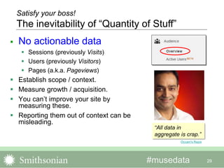 #musedata
 No actionable data
 Sessions (previously Visits)
 Users (previously Visitors)
 Pages (a.k.a. Pageviews)
 Establish scope / context.
 Measure growth / acquisition.
 You can’t improve your site by
measuring these.
 Reporting them out of context can be
misleading.
29
Satisfy your boss!
The inevitability of “Quantity of Stuff”
Occam's Razor
“All data in
aggregate is crap.”
 