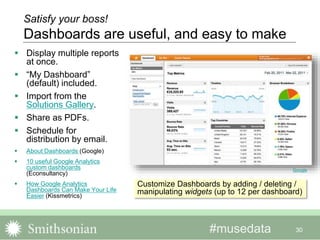 #musedata
 Display multiple reports
at once.
 “My Dashboard”
(default) included.
 Import from the
Solutions Gallery.
 Share as PDFs.
 Schedule for
distribution by email.
 About Dashboards (Google)
 10 useful Google Analytics
custom dashboards
(Econsultancy)
 How Google Analytics
Dashboards Can Make Your Life
Easier (Kissmetrics)
30
Satisfy your boss!
Dashboards are useful, and easy to make
Customize Dashboards by adding / deleting /
manipulating widgets (up to 12 per dashboard)
Google
 