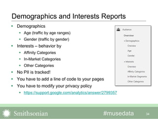 #musedata 34
Demographics and Interests Reports
 Demographics
 Age (traffic by age ranges)
 Gender (traffic by gender)
 Interests – behavior by
 Affinity Categories
 In-Market Categories
 Other Categories
 No PII is tracked!
 You have to add a line of code to your pages
 You have to modify your privacy policy
 https://support.google.com/analytics/answer/2799357
 