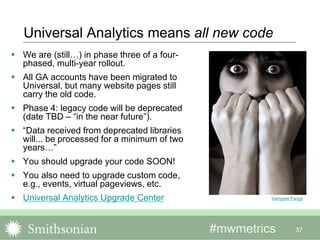 #mwmetrics 37
Universal Analytics means all new code
 We are (still…) in phase three of a four-
phased, multi-year rollout.
 All GA accounts have been migrated to
Universal, but many website pages still
carry the old code.
 Phase 4: legacy code will be deprecated
(date TBD – “in the near future”).
 “Data received from deprecated libraries
will... be processed for a minimum of two
years…”
 You should upgrade your code SOON!
 You also need to upgrade custom code,
e.g., events, virtual pageviews, etc.
 Universal Analytics Upgrade Center Vampyre Fangs
 