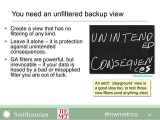 #mwmetrics
 Create a view that has no
filtering of any kind.
 Leave it alone – it is protection
against unintended
consequences.
 GA filters are powerful, but
irrevocable – if your data is
hosed by a bad or misapplied
filter you are out of luck.
39
Marquette Educator
An add’l ‘playground’ view is
a good idea too, to test those
new filters (and anything else)
You need an unfiltered backup view
 