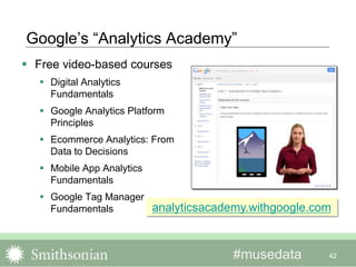 #musedata
Google’s “Analytics Academy”
 Free video-based courses
 Digital Analytics
Fundamentals
 Google Analytics Platform
Principles
 Ecommerce Analytics: From
Data to Decisions
 Mobile App Analytics
Fundamentals
 Google Tag Manager
Fundamentals
42
analyticsacademy.withgoogle.com
 
