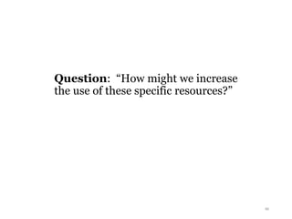 Question: “How might we increase
the use of these specific resources?”
46
 