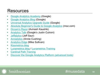 #musedata
Resources
 Google Analytics Academy (Google)
 Google Analytics Blog (Google)
 Universal Analytics Upgrade Guide (Google)
 Absolute Beginner's Guide to Google Analytics (moz.com)
 Occam’s Razor (Avinash Kaushik)
 Analytics Talk (Google’s Justin Cutroni)
 Jeffalytics (Jeff Saur)
 Annielytics (Annie Cushing)
 Analytics Edge (Mike Sullivan)
 Kissmetrics blog
 Lunametrics blog / Lunametrics Training
 Cardinal Path Training
 Discover the Google Analytics Platform (advanced tools)
58
 