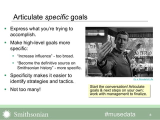 #musedata
Articulate specific goals
 Express what you’re trying to
accomplish.
 Make high-level goals more
specific:
 “Increase influence” - too broad.
 “Become the definitive source on
Smithsonian history” - more specific.
 Specificity makes it easier to
identify strategies and tactics.
 Not too many!
8
It’s a Wonderful Life
Start the conversation! Articulate
goals & next steps on your own;
work with management to finalize.
 