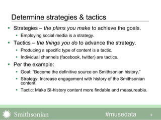 #musedata
Determine strategies & tactics
 Strategies – the plans you make to achieve the goals.
 Employing social media is a strategy.
 Tactics – the things you do to advance the strategy.
 Producing a specific type of content is a tactic.
 Individual channels (facebook, twitter) are tactics.
 Per the example:
 Goal: “Become the definitive source on Smithsonian history.”
 Strategy: Increase engagement with history of the Smithsonian
content.
 Tactic: Make SI-history content more findable and measureable.
9
 