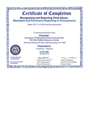 Presented to:
on the date:
Feldman, Tatyana
3/24/2016
Presenter:  
University of Pittsburgh School of Social Work,  
PA Child Welfare Resource Center  
403 East Winding Hill Road, Mechanicsburg, PA 17055
2 continuing education hours
Meets ACT 31 of 2014 training requirements
Recognizing and Reporting Child Abuse:  
Mandated and Permissive Reporting in Pennsylvania
CE Course Number: 
PCW000001
Provider Number: 
CACE000004
 