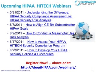 Upcoming HIPAA HITECH Webinars
           • 5/31/2011 - Understanding the Difference:
             HIPAA Security Compliance Assessment vs.
             HIPAA Security Risk Analysis
           • 6/7/2011 – How to Align CE-BA-Subcontractor
             HIPAA Goals
           • 6/9/2011 – How to Conduct a Meaningful Use
             Risk Analysis
           • 6/17/2011 – How to Assess Your HIPAA-
             HITECH Security Compliance Program
           • 6/23/2011 – How to Develop Your HIPAA
             Security Policies & Procedures

                                        Register Now! … above or at:
                                     http://AboutHIPAA.com/webinars/   1
© 2010 Clearwater Compliance LLC | All Rights Reserved
 