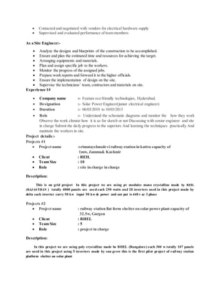  Contacted and negotiated with vendors for electrical hardware supply
 Supervised and evaluated performance of team members
As a Site Engineer:-
 Analyze the designs and blueprints of the construction to be accomplished.
 Ensure and plan the estimated time and resources for achieving the target.
 Arranging equipments and materials.
 Plan and assign specific job to the workers.
 Monitor the progress of the assigned jobs.
 Prepare work reports and forward it to the higher officials.
 Ensure the implementation of design on the site.
 Supervise the technicians’ team, contractors and materials on site.
Experience 1#
 Company name :- Feature eco friendly technologies, Hyderabad.
 Designation :- Solar Power Engineer(junior electrical engineer)
 Duration :- 06/03/2010 to 10/03/2013
 Role :- Understand the schematic diagrams and monitor the how they work
Observe the work climate how it is as for sketch or not Discussing with senior engineer and site
in charge Submit the daily progress to the superiors And learning the techniques practically And
maintain the workers in site.
Project details:-
Projects #1
 Project name :srimatayshnodevi railway station in kattra capacity of
1mw, Jammu& Kashmir
 Client : REIL
 Team Size : 10
 Role : site in charge in charge
Description:
This is on grid project In this project we are using pv modules mono crystalline made by REIL
(RAJASTHAN ) totally 4000 panels are used each 250 watts and 20 inverters used in this project made by
delta each inverter carry 50 kw input 50 kw dc power and out put is 440 v ac 3 phase
Projects #2
 Project name : railway station flat form shelter on solar power plant capacity of
32.5w, Gurgon
 Client : BHEL
 Team Size : 5
 Role : project in charge
Description:
In this project we are using poly crystalline made be BHEL (Bangalore) each 300 w totally 107 panels
are used in this project using 5 inverters made by sun grow this is the first pilot project of railway station
platform shelter on solar plant
 