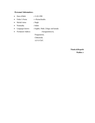 Personnel Information:-
 Date of Birth : 11-03-1990
 Father’s Name : v.Ramachandra
 Marital status : Single
 Nationality : Indian
 Languages known : English, Hindi ,Telugu and kanada
 Permanent Address : Kanganelore(vi),
Punganur(m),
Chittoor(di),
A.P-517247.
Thanks&Regards
Madhav.v
 