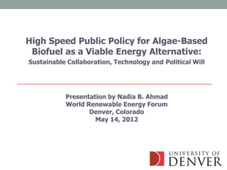 High Speed Public Policy for Algae-Based
 Biofuel as a Viable Energy Alternative:
Sustainable Collaboration, Technology and Political Will




           Presentation by Nadia B. Ahmad
           World Renewable Energy Forum
                  Denver, Colorado
                    May 14, 2012
 