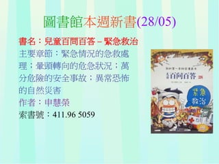 圖書館本週新書(28/05)
書名：兒童百問百答 – 緊急救治
主要章節：緊急情況的急救處
理；暈頭轉向的危急狀況；萬
分危險的安全事故；異常恐怖
的自然災害
作者：申慧榮
索書號：411.96 5059
 
