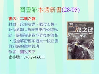 圖書館本週新書(28/05)
書名：二戰之謎
封面：政治陰謀、戰役玄機、
致命武器...循著歷史的蛛絲馬
跡，層層解密戰爭背後的眞相
，透過解密檔案還原一段正義
與邪惡的巔峰對決
作者：圖說天下
索書號：740.274 6011
 