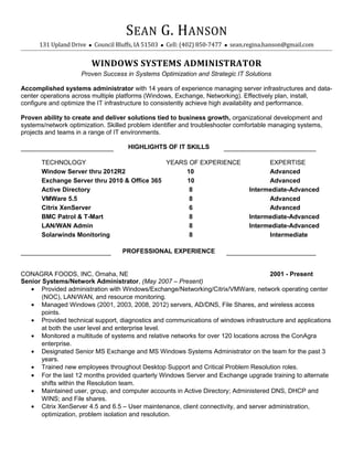 SEAN G. HANSON
131 Upland Drive  Council Bluffs, IA 51503  Cell: (402) 850-7477  sean.regina.hanson@gmail.com
WINDOWS SYSTEMS ADMINISTRATOR
Proven Success in Systems Optimization and Strategic IT Solutions
Accomplished systems administrator with 14 years of experience managing server infrastructures and data-
center operations across multiple platforms (Windows, Exchange, Networking). Effectively plan, install,
configure and optimize the IT infrastructure to consistently achieve high availability and performance.
Proven ability to create and deliver solutions tied to business growth, organizational development and
systems/network optimization. Skilled problem identifier and troubleshooter comfortable managing systems,
projects and teams in a range of IT environments.
HIGHLIGHTS OF IT SKILLS
TECHNOLOGY YEARS OF EXPERIENCE EXPERTISE
Window Server thru 2012R2 10 Advanced
Exchange Server thru 2010 & Office 365 10 Advanced
Active Directory 8 Intermediate-Advanced
VMWare 5.5 8 Advanced
Citrix XenServer 6 Advanced
BMC Patrol & T-Mart 8 Intermediate-Advanced
LAN/WAN Admin 8 Intermediate-Advanced
Solarwinds Monitoring 8 Intermediate
PROFESSIONAL EXPERIENCE
CONAGRA FOODS, INC, Omaha, NE 2001 - Present
Senior Systems/Network Administrator, (May 2007 – Present)
• Provided administration with Windows/Exchange/Networking/Citrix/VMWare, network operating center
(NOC), LAN/WAN, and resource monitoring.
• Managed Windows (2001, 2003, 2008, 2012) servers, AD/DNS, File Shares, and wireless access
points.
• Provided technical support, diagnostics and communications of windows infrastructure and applications
at both the user level and enterprise level.
• Monitored a multitude of systems and relative networks for over 120 locations across the ConAgra
enterprise.
• Designated Senior MS Exchange and MS Windows Systems Administrator on the team for the past 3
years.
• Trained new employees throughout Desktop Support and Critical Problem Resolution roles.
• For the last 12 months provided quarterly Windows Server and Exchange upgrade training to alternate
shifts within the Resolution team.
• Maintained user, group, and computer accounts in Active Directory; Administered DNS, DHCP and
WINS; and File shares.
• Citrix XenServer 4.5 and 6.5 – User maintenance, client connectivity, and server administration,
optimization, problem isolation and resolution.
 