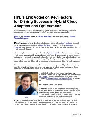 Page 1 of 14
HPE’s Erik Vogel on Key Factors
for Driving Success in Hybrid Cloud
Adoption and Optimization
A discussion on innovation around maturing hybrid cloud models and how proper common
management of hybrid cloud operations makes or breaks the expected benefits.
Listen to the podcast. Find it on iTunes. Download the transcript. Sponsor: Hewlett
Packard Enterprise.
Dana Gardner: Hello, and welcome to the next edition of the BriefingsDirect Voice of
the Innovator podcast series. I’m Dana Gardner, Principal Analyst at Interarbor
Solutions, your host and moderator for this ongoing discussion on the latest insights into
hybrid cloud strategies.
While many businesses recognize there’s a hybrid cloud future, far fewer are adopting a
hybrid cloud approach with an overabundance of due diligence, governance, and cost
optimization -- at least not yet. Unlike the often, ad hoc adoption of public cloud services
by various groups across an enterprise, getting the right mix and operational
coordination required of true hybrid cloud cannot be successful if it’s not well managed.
Stay with us now as we examine the innovation maturing around hybrid cloud models,
operations, and how proper common management of hybrid cloud from start to finish
can make or break the realization of its promised returns.
Here to help us learn more about safeguarding
successful hybrid cloud deployments and operations is
Erik Vogel, Global Vice President of Hybrid IT and
Cloud at Hewlett Packard Enterprise (HPE). Welcome,
Erik.
Erik Vogel: Thank you, Dana.
Gardner: Let’s dive into why businesses are getting
stuck. Cloud was very attractive, people jumped into it,
but like many things, there are unintended
consequences. What’s driving cloud and hybrid cloud
adoption, and what’s holding people back?
Vogel: All enterprises are hybrid at this point, and whether they have accepted that
realization depends on the client. But pretty much all of them are hybrid. They are all
using a combination of on-premises, public cloud, and software-as-a-service (SaaS)
Vogel
 