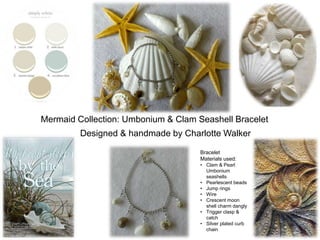 Mermaid Collection: Umbonium & Clam Seashell Bracelet
Designed & handmade by Charlotte Walker
Bracelet
Materials used:
• Clam & Pearl
Umbonium
seashells
• Pearlescent beads
• Jump rings
• Wire
• Crescent moon
shell charm dangly
• Trigger clasp &
catch
• Silver plated curb
chain
 