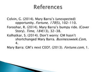 Colvin, G. (2014). Mary Barra’s (unexpected)
opportunity. Fortune, 170(5), 102-110.
Foroohar, R. (2014). Mary Barra’s bumpy ride. (Cover
Story). Time, 184(13), 32-38.
Kolhatkar, S. (2014). Don’t worry: GM hasn’t
shortchanged Mary Barra. Businessweek.Com,
4.
Mary Barra: GM’s next CEO?. (2013). Fortune.com, 1.
 