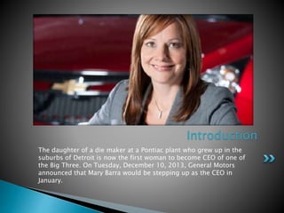 The daughter of a die maker at a Pontiac plant who grew up in the
suburbs of Detroit is now the first woman to become CEO of one of
the Big Three. On Tuesday, December 10, 2013, General Motors
announced that Mary Barra would be stepping up as the CEO in
January.
Introduction
 