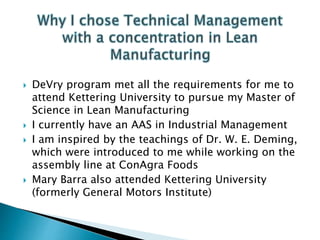  DeVry program met all the requirements for me to
attend Kettering University to pursue my Master of
Science in Lean Manufacturing
 I currently have an AAS in Industrial Management
 I am inspired by the teachings of Dr. W. E. Deming,
which were introduced to me while working on the
assembly line at ConAgra Foods
 Mary Barra also attended Kettering University
(formerly General Motors Institute)
 