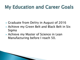  Graduate from DeVry in August of 2016
 Achieve my Green Belt and Black Belt in Six
Sigma
 Achieve my Master of Science in Lean
Manufacturing before I reach 50.
 