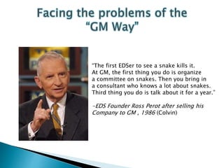 “The first EDSer to see a snake kills it.
At GM, the first thing you do is organize
a committee on snakes. Then you bring in
a consultant who knows a lot about snakes.
Third thing you do is talk about it for a year.”
-EDS Founder Ross Perot after selling his
Company to GM , 1986 (Colvin)
 
