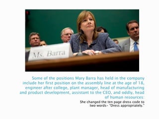 Some of the positions Mary Barra has held in the company
include her first position on the assembly line at the age of 18,
engineer after college, plant manager, head of manufacturing
and product development, assistant to the CEO, and oddly, head
of human resources:
She changed the ten page dress code to
two words- “Dress appropriately.”
 