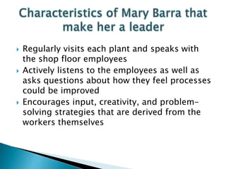  Regularly visits each plant and speaks with
the shop floor employees
 Actively listens to the employees as well as
asks questions about how they feel processes
could be improved
 Encourages input, creativity, and problem-
solving strategies that are derived from the
workers themselves
 