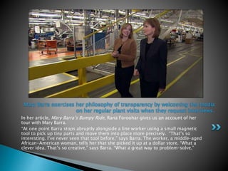 In her article, Mary Barra’s Bumpy Ride, Rana Foroohar gives us an account of her
tour with Mary Barra.
“At one point Barra stops abruptly alongside a line worker using a small magnetic
tool to pick up tiny parts and move them into place more precisely. “That’s so
interesting. I’ve never seen that tool before,” says Barra. The worker, a middle-aged
African-American woman, tells her that she picked it up at a dollar store. “What a
clever idea. That’s so creative,” says Barra. “What a great way to problem-solve.”
Mary Barra exercises her philosophy of transparency by welcoming the media
on her regular plant visits when they request interviews.
 