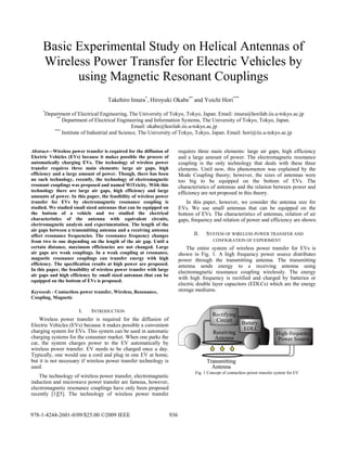 Basic Experimental Study on Helical Antennas of
Wireless Power Transfer for Electric Vehicles by
using Magnetic Resonant Couplings
Takehiro Imura*
, Hiroyuki Okabe**
and Yoichi Hori***
*
Department of Electrical Engineering, The University of Tokyo, Tokyo, Japan. Email: imura@horilab.iis.u-tokyo.ac.jp
**
Department of Electrical Engineering and Information Systems, The University of Tokyo, Tokyo, Japan.
Email: okabe@horilab.iis.u-tokyo.ac.jp
***
Institute of Industrial and Science, The University of Tokyo, Tokyo, Japan. Email: hori@iis.u-tokyo.ac.jp
Abstract—Wireless power transfer is required for the diffusion of
Electric Vehicles (EVs) because it makes possible the process of
automatically charging EVs. The technology of wireless power
transfer requires three main elements: large air gaps, high
efficiency and a large amount of power. Though, there has been
no such technology, recently, the technology of electromagnetic
resonant couplings was proposed and named WiTricity. With this
technology there are large air gaps, high efficiency and large
amounts of power. In this paper, the feasibility of wireless power
transfer for EVs by electromagnetic resonance coupling is
studied. We studied small sized antennas that can be equipped on
the bottom of a vehicle and we studied the electrical
characteristics of the antenna with equivalent circuits,
electromagnetic analysis and experimentation. The length of the
air gaps between a transmitting antenna and a receiving antenna
affect resonance frequencies. The resonance frequency changes
from two to one depending on the length of the air gap. Until a
certain distance, maximum efficiencies are not changed. Large
air gaps are weak couplings. In a weak coupling at resonance,
magnetic resonance couplings can transfer energy with high
efficiency. The specification results at high power are proposed.
In this paper, the feasibility of wireless power transfer with large
air gaps and high efficiency by small sized antennas that can be
equipped on the bottom of EVs is proposed.
Keywords - Contactless power transfer, Wireless, Resonance,
Coupling, Magnetic
I. INTRODUCTION
Wireless power transfer is required for the diffusion of
Electric Vehicles (EVs) because it makes possible a convenient
charging system for EVs. This system can be used in automatic
charging systems for the consumer market. When one parks the
car, the system charges power to the EV automatically by
wireless power transfer. EV needs to be charged once a day.
Typically, one would use a cord and plug in one EV at home,
but it is not necessary if wireless power transfer technology is
used.
The technology of wireless power transfer, electromagnetic
induction and microwave power transfer are famous, however,
electromagnetic resonance couplings have only been proposed
recently [1][5]. The technology of wireless power transfer
requires three main elements: large air gaps, high efficiency
and a large amount of power. The electromagnetic resonance
coupling is the only technology that deals with these three
elements. Until now, this phenomenon was explained by the
Mode Coupling theory; however, the sizes of antennas were
too big to be equipped on the bottom of EVs. The
characteristics of antennas and the relation between power and
efficiency are not proposed in this theory.
In this paper, however, we consider the antenna size for
EVs. We use small antennas that can be equipped on the
bottom of EVs. The characteristics of antennas, relation of air
gaps, frequency and relation of power and efficiency are shown.
II. SYSTEM OF WIRELESS POWER TRANSFER AND
CONFIGRATION OF EXPERIMENT
The entire system of wireless power transfer for EVs is
shown in Fig. 1. A high frequency power source distributes
power through the transmitting antenna. The transmitting
antenna sends energy to a receiving antenna using
electromagnetic resonance coupling wirelessly. The energy
with high frequency is rectified and charged by batteries or
electric double layer capacitors (EDLCs) which are the energy
storage mediums.
Fig. 1 Concept of contactless power transfer system for EV
978-1-4244-2601-0/09/$25.00 ©2009 IEEE 936
 