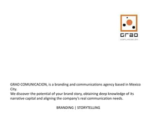 GRAO COMUNICACION, is a branding and communications agency based in Mexico
City.
We discover the potential of your brand story, obtaining deep knowledge of its
narrative capital and aligning the company’s real communication needs.
BRANDING | STORYTELLING
 