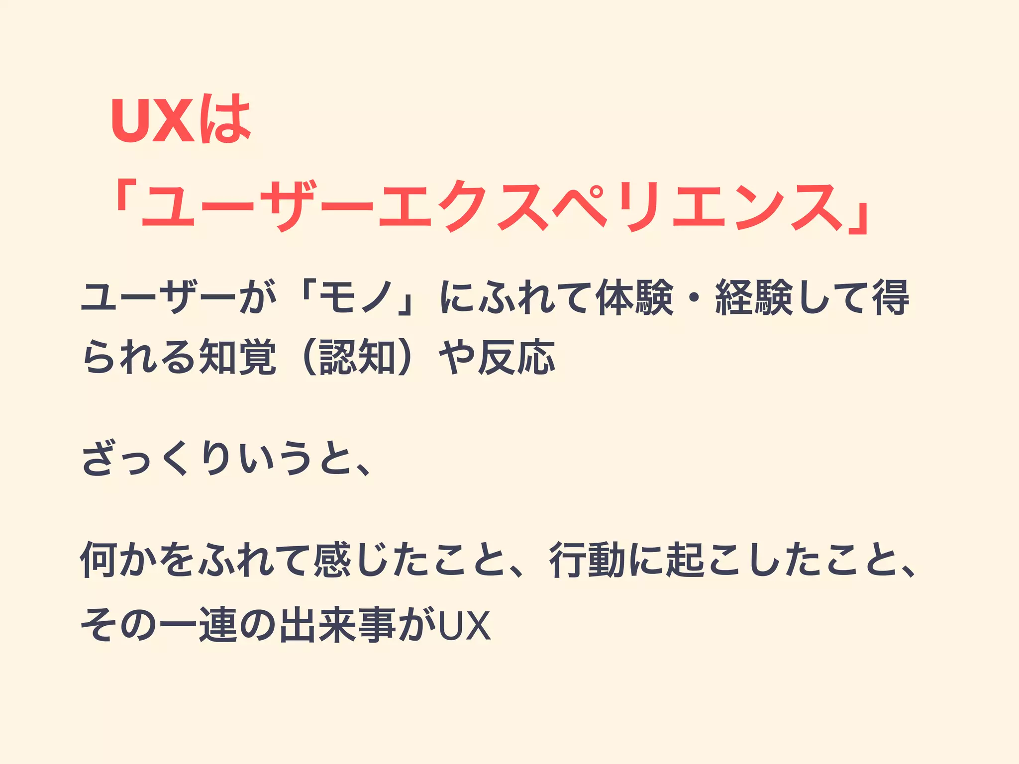 UXは
「ユーザーエクスペリエンス」
ユーザーが「モノ」にふれて体験・経験して得
られる知覚（認知）や反応
ざっくりいうと、
何かをふれて感じたこと、行動に起こしたこと、
その一連の出来事がUX
 