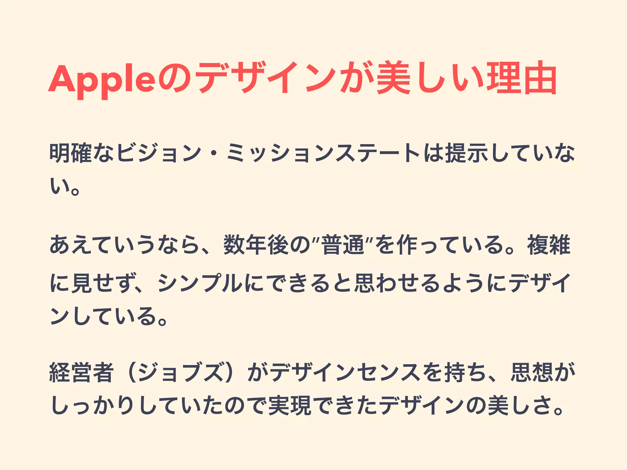 Appleのデザインが美しい理由
明確なビジョン・ミッションステートは提示していな
い。
あえていうなら、数年後の”普通”を作っている。複雑
に見せず、シンプルにできると思わせるようにデザイ
ンしている。
経営者（ジョブズ）がデザインセンスを持ち、思想が
しっかりしていたので実現できたデザインの美しさ。
 
