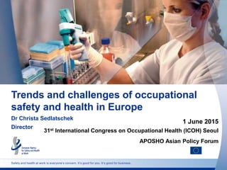 Safety and health at work is everyone’s concern. It’s good for you. It’s good for business.
Trends and challenges of occupational
safety and health in Europe
Dr Christa Sedlatschek
Director
1 June 2015
31st International Congress on Occupational Health (ICOH) Seoul
APOSHO Asian Policy Forum
 