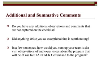 Additional and Summative Comments Do you have any additional observations and comments that are not captured on the checklist?  Did anything strike you as exceptional that is worth noting? In a few sentences, how would you sum up your team’s site visit observations of and experiences about the program that will be of use to STARTALK Central and to the program?  