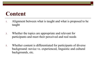 Content Alignment between what is taught and what is proposed to be taught Whether the topics are appropriate and relevant for participants and meet their perceived and real needs Whether content is differentiated for participants of diverse background: novice vs. experienced, linguistic and cultural backgrounds, etc. 