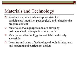 Materials and Technology Readings and materials are appropriate for participants: linguistic, pedagogical, and related to the program content Materials serve a purpose and are drawn by instructors and participants as references Materials and technology are available and easily accessible Learning and using of technological tools is integrated into program and curriculum design 