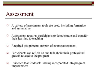 Assessment A variety of assessment tools are used, including formative and summative Assessment requires participants to demonstrate and transfer their learning to teaching Required assignments are part of course assessment Participants can reflect on and talk about their professional growth related to the program Evidence that feedback is being incorporated into program improvement  