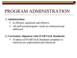 PROGRAM ADMINISTRATION 1. Administration:  Is efficient, organized, and effective All staff and participants’ needs are referenced and addressed 2. Curriculum Alignment with STARTALK Standards: Evidence of STARTALK Standards (templates or matrices) are implemented and referenced 